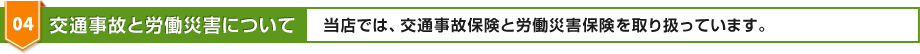 04 交通事故と労働災害について 当店では、交通事故保険と労働災害保険を取り扱っています。